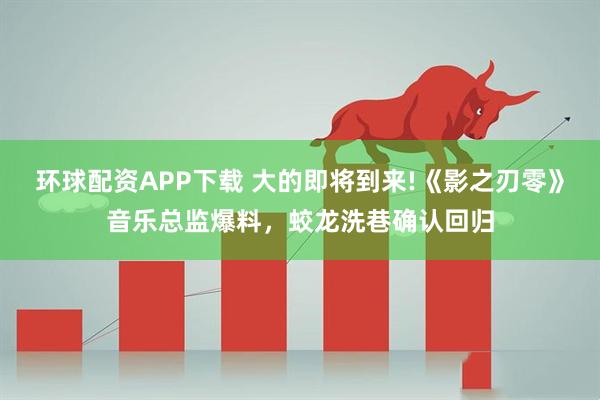 环球配资APP下载 大的即将到来!《影之刃零》音乐总监爆料，蛟龙洗巷确认回归