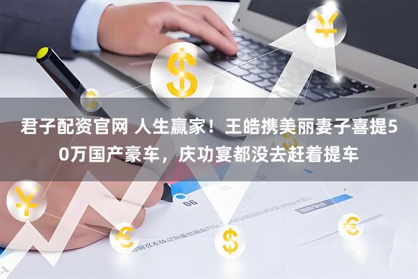 君子配资官网 人生赢家！王皓携美丽妻子喜提50万国产豪车，庆功宴都没去赶着提车