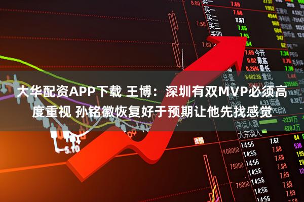 大华配资APP下载 王博：深圳有双MVP必须高度重视 孙铭徽恢复好于预期让他先找感觉